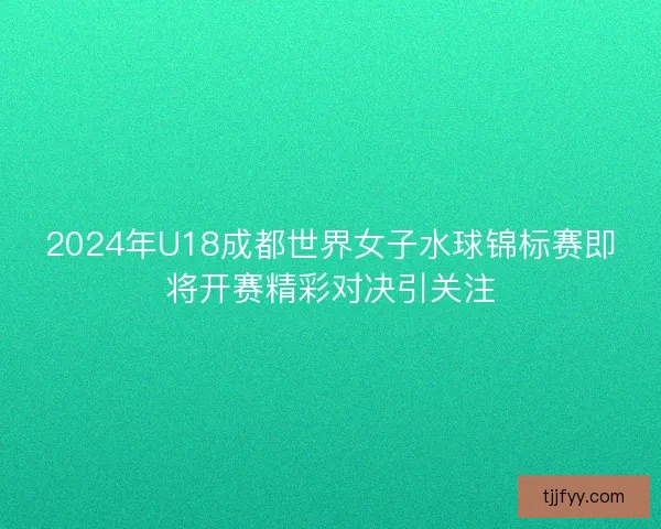 2024年U18成都世界女子水球锦标赛即将开赛精彩对决引关注