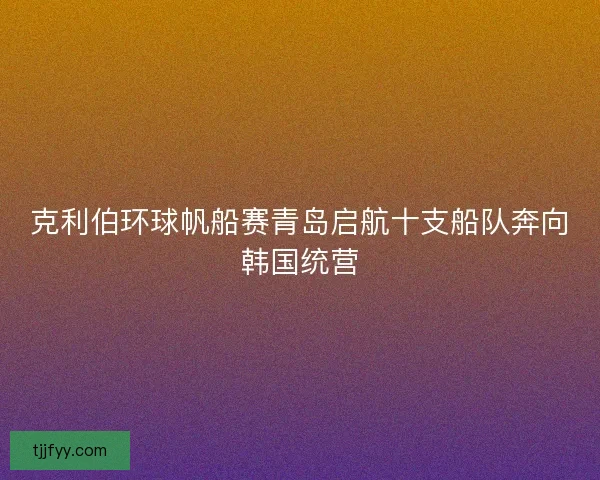 克利伯环球帆船赛青岛启航十支船队奔向韩国统营