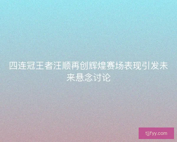 四连冠王者汪顺再创辉煌赛场表现引发未来悬念讨论