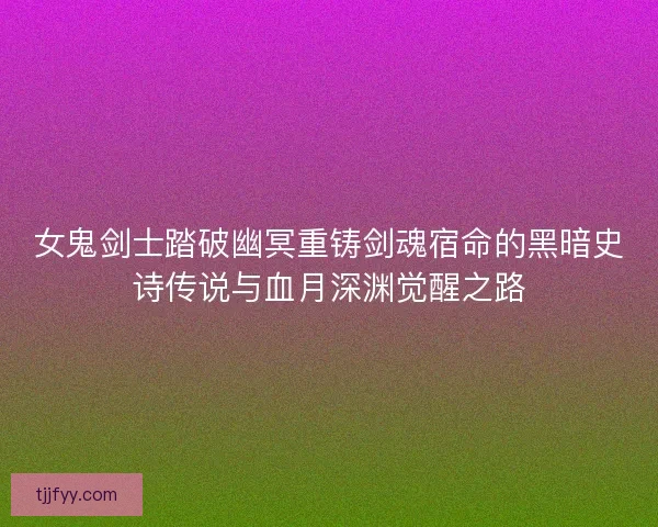 女鬼剑士踏破幽冥重铸剑魂宿命的黑暗史诗传说与血月深渊觉醒之路