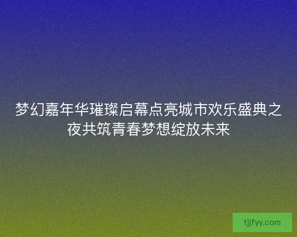 梦幻嘉年华璀璨启幕点亮城市欢乐盛典之夜共筑青春梦想绽放未来