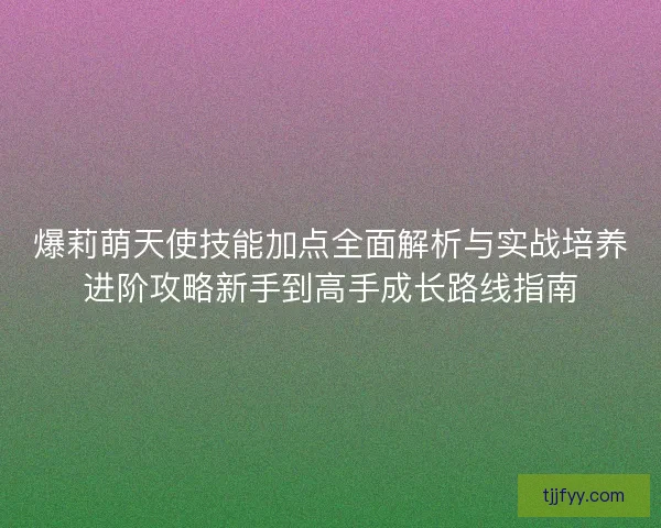 爆莉萌天使技能加点全面解析与实战培养进阶攻略新手到高手成长路线指南