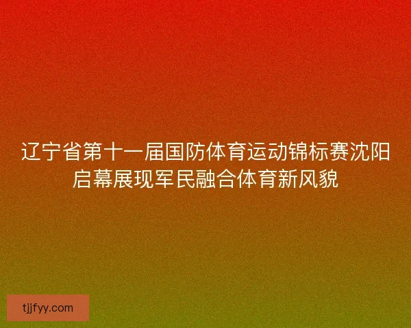 辽宁省第十一届国防体育运动锦标赛沈阳启幕展现军民融合体育新风貌