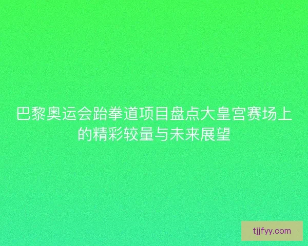 巴黎奥运会跆拳道项目盘点大皇宫赛场上的精彩较量与未来展望