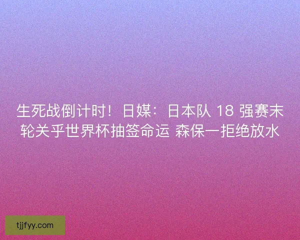 生死战倒计时！日媒：日本队 18 强赛末轮关乎世界杯抽签命运 森保一拒绝放水