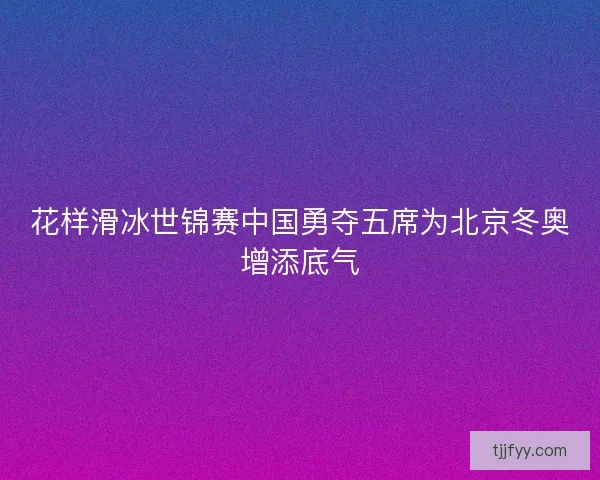 花样滑冰世锦赛中国勇夺五席为北京冬奥增添底气