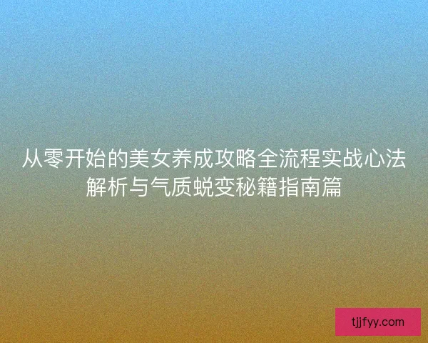 从零开始的美女养成攻略全流程实战心法解析与气质蜕变秘籍指南篇