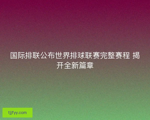 国际排联公布世界排球联赛完整赛程 揭开全新篇章