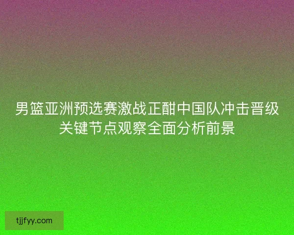 男篮亚洲预选赛激战正酣中国队冲击晋级关键节点观察全面分析前景 男篮亚洲预选赛激战正酣中国队冲击晋级关键节点观察全面分析前景