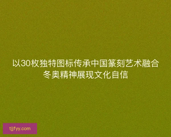 以30枚独特图标传承中国篆刻艺术融合冬奥精神展现文化自信 以30枚独特图标传承中国篆刻艺术融合冬奥精神展现文化自信