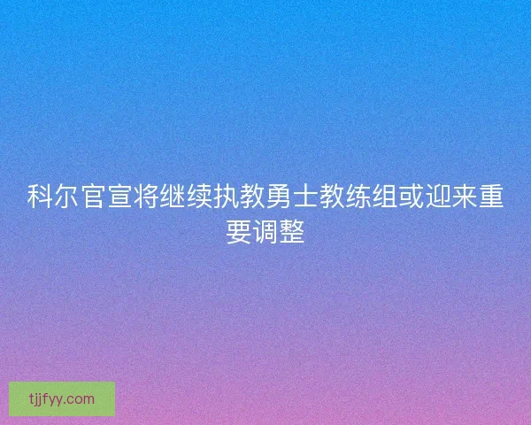 科尔官宣将继续执教勇士教练组或迎来重要调整 科尔官宣将继续执教勇士教练组或迎来重要调整