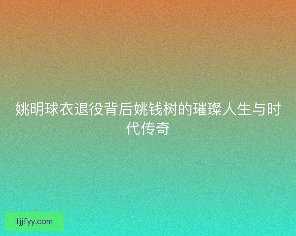 姚明球衣退役背后姚钱树的璀璨人生与时代传奇