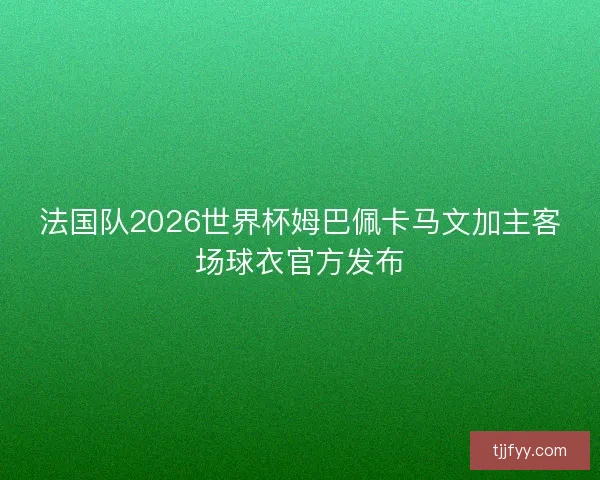 法国队2026世界杯姆巴佩卡马文加主客场球衣官方发布 法国队2026世界杯姆巴佩卡马文加主客场球衣官方发布