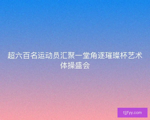 超六百名运动员汇聚一堂角逐璀璨杯艺术体操盛会 超六百名运动员汇聚一堂角逐璀璨杯艺术体操盛会