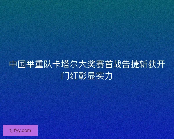 中国举重队卡塔尔大奖赛首战告捷斩获开门红彰显实力 中国举重队卡塔尔大奖赛首战告捷斩获开门红彰显实力