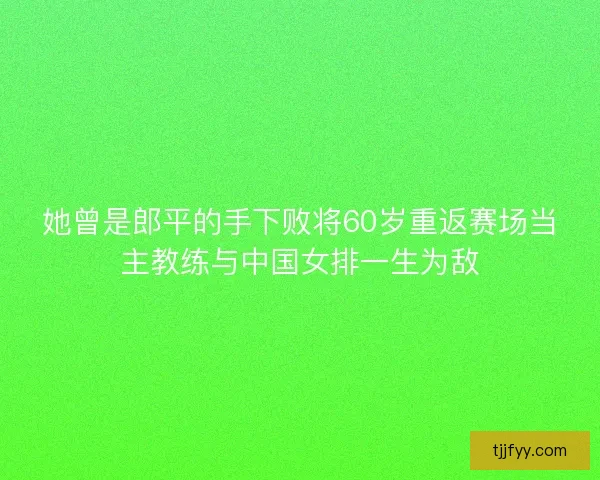 她曾是郎平的手下败将60岁重返赛场当主教练与中国女排一生为敌