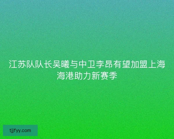 江苏队队长吴曦与中卫李昂有望加盟上海海港助力新赛季