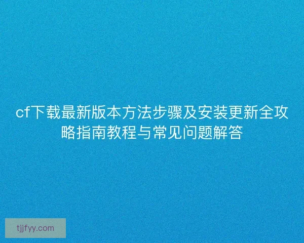 cf下载最新版本方法步骤及安装更新全攻略指南教程与常见问题解答