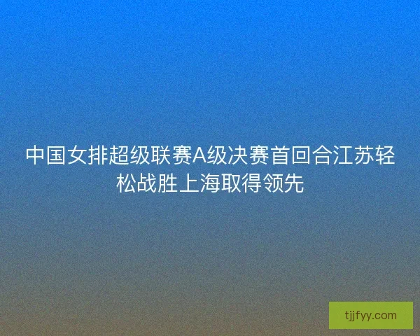 中国女排超级联赛A级决赛首回合江苏轻松战胜上海取得领先 中国女排超级联赛A级决赛首回合江苏轻松战胜上海取得领先