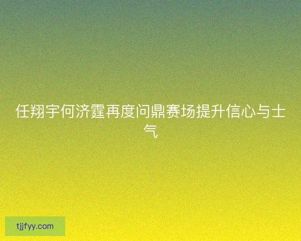 任翔宇何济霆再度问鼎赛场提升信心与士气 任翔宇何济霆再度问鼎赛场提升信心与士气