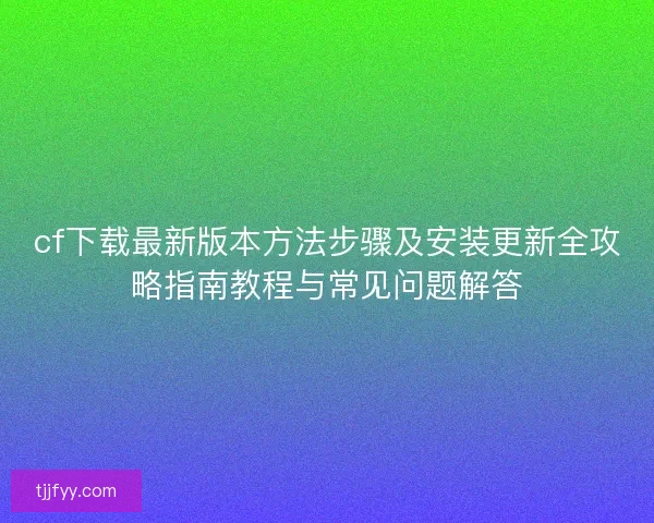 cf下载最新版本方法步骤及安装更新全攻略指南教程与常见问题解答 cf下载最新版本方法步骤及安装更新全攻略指南教程与常见问题解答