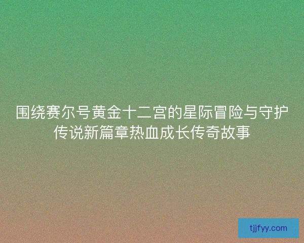 围绕赛尔号黄金十二宫的星际冒险与守护传说新篇章热血成长传奇故事 围绕赛尔号黄金十二宫的星际冒险与守护传说新篇章热血成长传奇故事